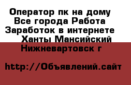 Оператор пк на дому - Все города Работа » Заработок в интернете   . Ханты-Мансийский,Нижневартовск г.